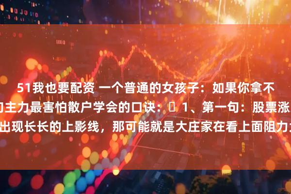 51我也要配资 一个普通的女孩子：如果你拿不准牛市，就记牢这10句主力最害怕散户学会的口诀：​1、第一句：股票涨到高位时，如果出现长长的上影线，那可能就是大庄家在看上面阻力大不大，也可能是他们想偷偷卖股票的预兆