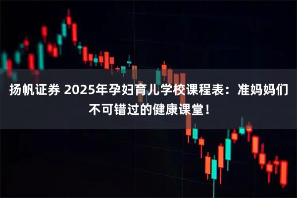 扬帆证券 2025年孕妇育儿学校课程表：准妈妈们不可错过的健康课堂！