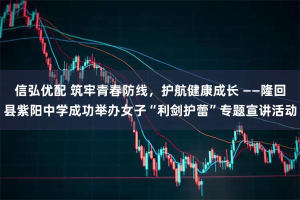 信弘优配 筑牢青春防线，护航健康成长 ——隆回县紫阳中学成功举办女子“利剑护蕾”专题宣讲活动