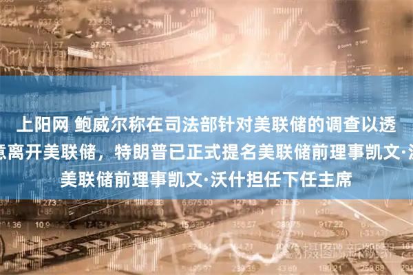 上阳网 鲍威尔称在司法部针对美联储的调查以透明方式结束前无意离开美联储，特朗普已正式提名美联储前理事凯文·沃什担任下任主席