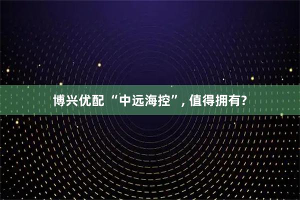 博兴优配 “中远海控”, 值得拥有?