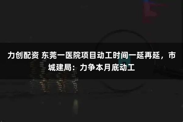 力创配资 东莞一医院项目动工时间一延再延,市城建局:力争本月底动工