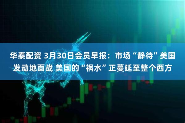 华泰配资 3月30日会员早报:市场“静待”美国发动地面战 美国的“祸水”正蔓延至整个西方
