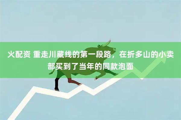 火配资 重走川藏线的第一段路，在折多山的小卖部买到了当年的同款泡面