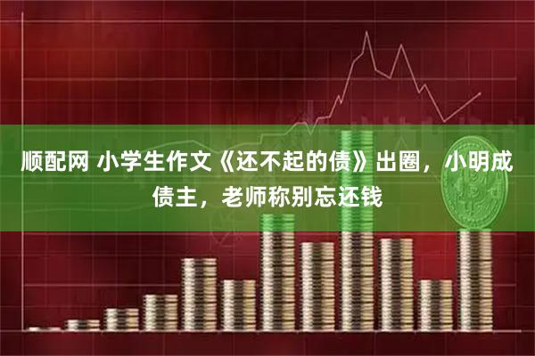顺配网 小学生作文《还不起的债》出圈，小明成债主，老师称别忘还钱