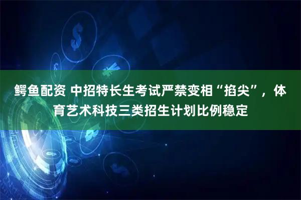 鳄鱼配资 中招特长生考试严禁变相“掐尖”，体育艺术科技三类招生计划比例稳定