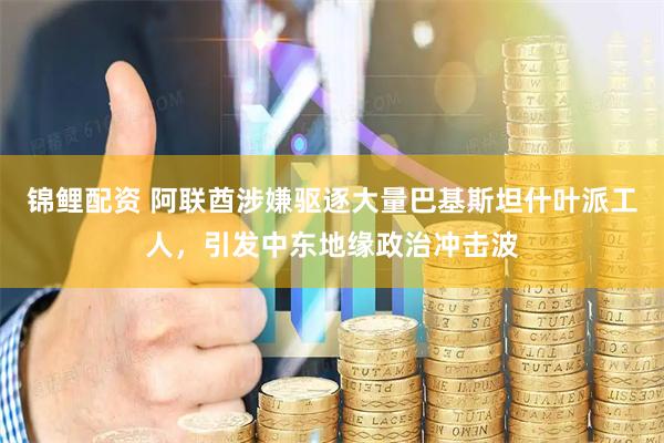 锦鲤配资 阿联酋涉嫌驱逐大量巴基斯坦什叶派工人，引发中东地缘政治冲击波
