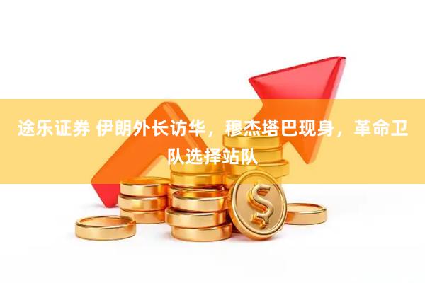 途乐证券 伊朗外长访华，穆杰塔巴现身，革命卫队选择站队