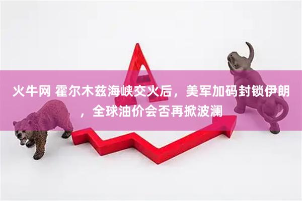 火牛网 霍尔木兹海峡交火后，美军加码封锁伊朗，全球油价会否再掀波澜