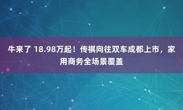牛来了 18.98万起！传祺向往双车成都上市，家用商务全场景覆盖