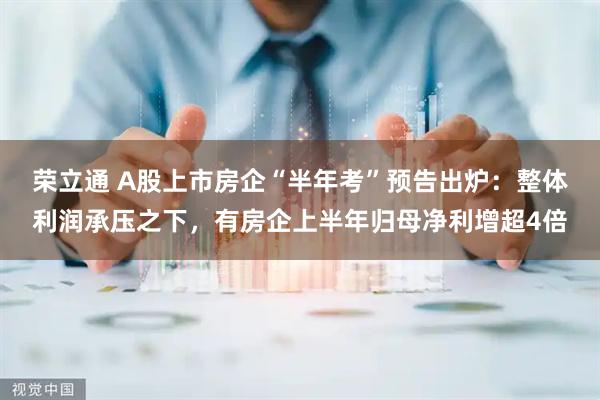 荣立通 A股上市房企“半年考”预告出炉：整体利润承压之下，有房企上半年归母净利增超4倍