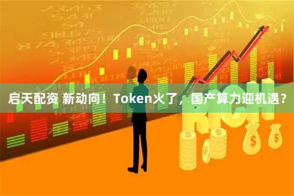 启天配资 新动向！Token火了，国产算力迎机遇？
